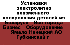 Установки электролитно-плазменного  полирования деталей из Беларуси - Все города Бизнес » Оборудование   . Ямало-Ненецкий АО,Губкинский г.